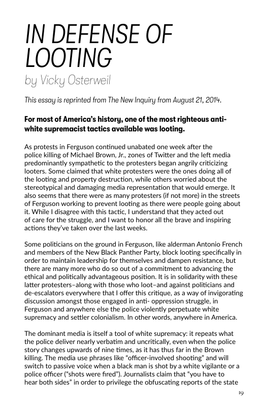 IN DEFENSE OF LOOTING  by Vick weil  This essay is reprinted from The New Inquiry from August 21, 201,  For most of America’s history, one of the most righteous anti- ‘white supremacist tactics available was looting.  As protests in Ferguson continued unabated one week after the police killing of Michael Brown, Jr., zones of Twitter and the left media predominantly sympathetic to the protesters began angrily criticizing looters. Some claimed that white protesters were the ones doing al of the looting and property destruction, while others worried about the stereotypical and damaging media representation that would emerge. It also seems that there were as many protesters (if not more) in the streets of Ferguson working to prevent looting as there were people going about it. While | disagree with this tactic, | understand that they acted out  o care for the struggle, and | want to honor all the brave and inspiring actions they’ve taken over the last weeks.  Some politicians on the ground in Ferguson, like alderman Antonio French and members of the New Black Panther Party, block looting specifically in order to maintain leadership for themselves and dampen resistance, but there are many more who do so out of a commitment to advancing the ethical and politically advantageous position. It i in solidarity with these latter protesters-along with those who loot-and against politicians and de-escalators everywhere that | offer this critique, as a way of invigorating discussion amongst those engaged in anti- oppression struggle, in Ferguson and anywhere else the police violently perpetuate white supremacy and settler colonialism. In other words, anywhere in America.  ‘The dominant media s itself a tool of white supremacy: it repeats what the police deliver nearly verbatim and uncritically, even when the police story changes upwards of nine times, as it has thus far in the Brown Killing. The media use phrases like “officer-involved shooting” and will switch to passive voice when a black man is shot by a white vigilante or a police officer ("shots were fired"). Journalists claim that "you have to hear both sides” in order to privilege the obfuscating reports of the state  9 